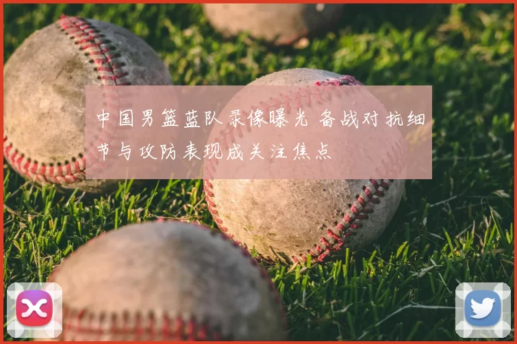 中国男篮蓝队录像曝光 备战对抗细节与攻防表现成关注焦点