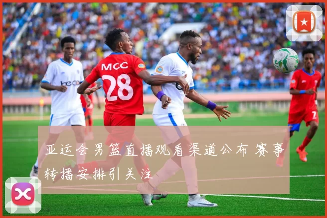 亚运会男篮直播观看渠道公布 赛事转播安排引关注