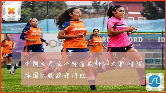 中国女足亚洲杯首战4比0大胜 对阵韩国队收获开门红