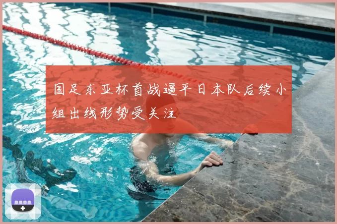 国足东亚杯首战逼平日本队后续小组出线形势受关注