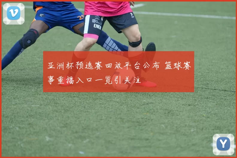 亚洲杯预选赛回放平台公布 篮球赛事重播入口一览引关注