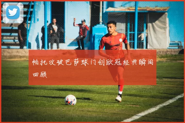 帕托攻破巴萨球门创欧冠经典瞬间回顾