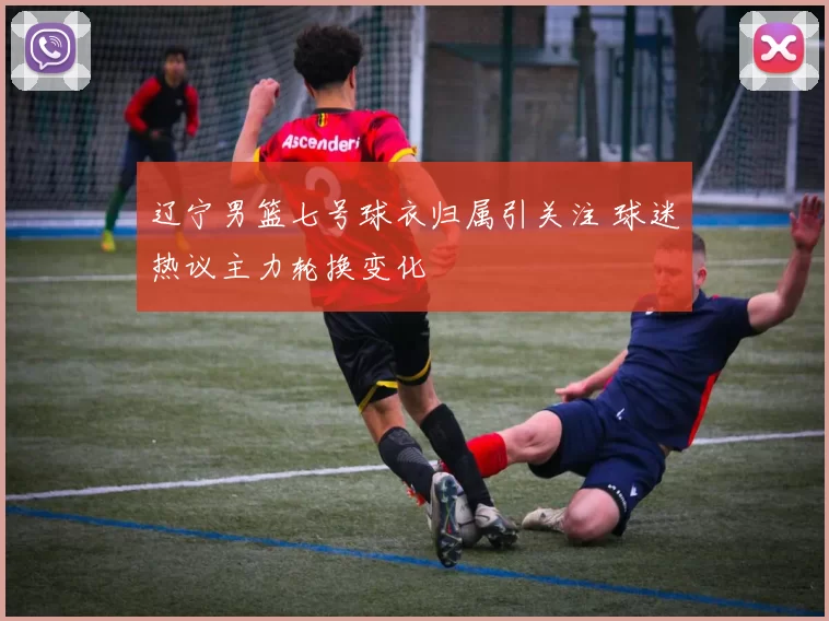 辽宁男篮七号球衣归属引关注 球迷热议主力轮换变化