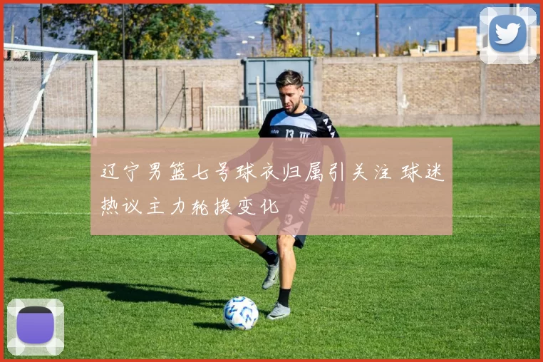 辽宁男篮七号球衣归属引关注 球迷热议主力轮换变化