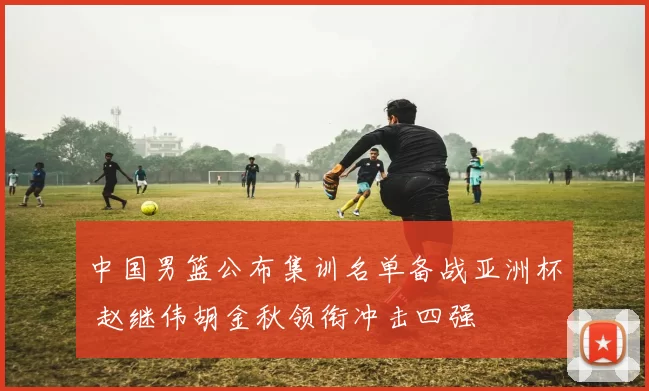 中国男篮公布集训名单备战亚洲杯 赵继伟胡金秋领衔冲击四强