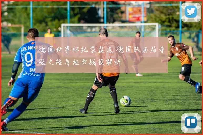 德国世界杯纪录盘点 德国队历届夺冠之路与经典战役解析