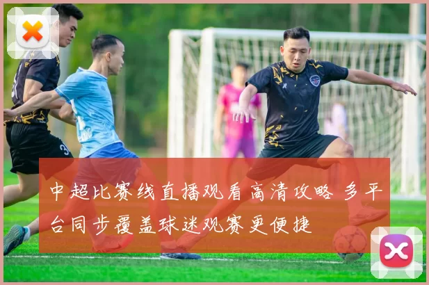 中超比赛线直播观看高清攻略 多平台同步覆盖球迷观赛更便捷