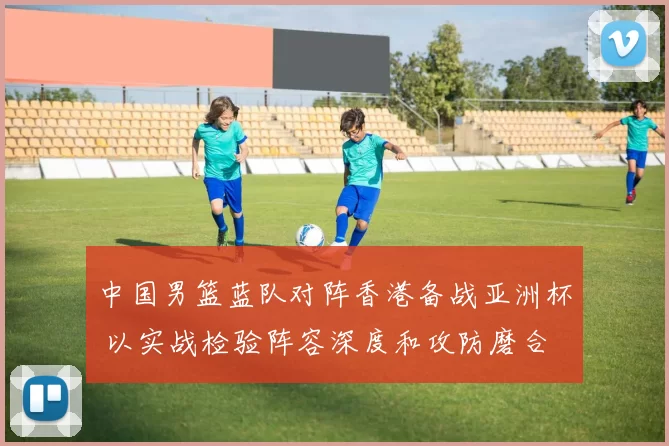 中国男篮蓝队对阵香港备战亚洲杯 以实战检验阵容深度和攻防磨合