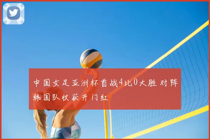 中国女足亚洲杯首战4比0大胜 对阵韩国队收获开门红