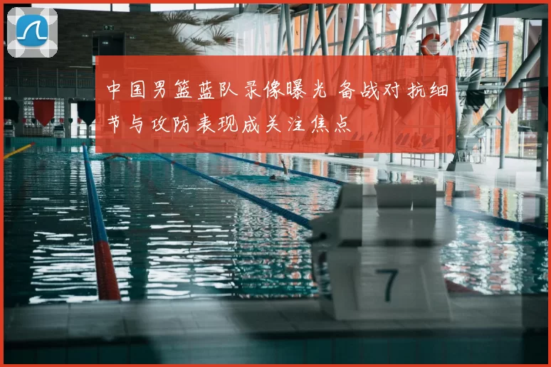 中国男篮蓝队录像曝光 备战对抗细节与攻防表现成关注焦点