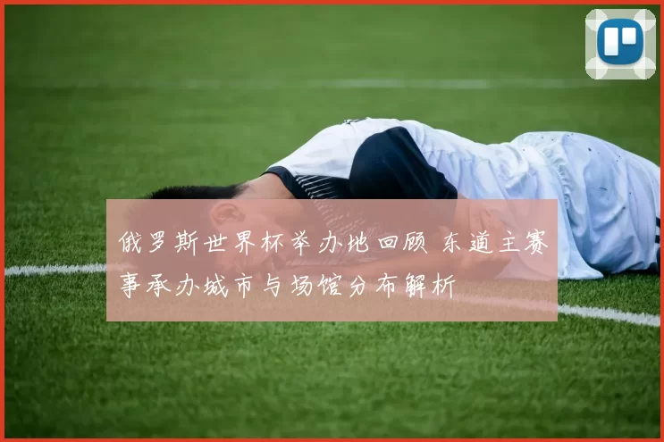 俄罗斯世界杯举办地回顾 东道主赛事承办城市与场馆分布解析