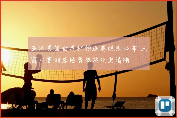 亚洲男篮世界杯预选赛规则公布 三窗口赛制落地晋级路径更清晰