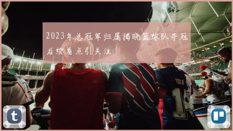 2023年总冠军归属揭晓篮球队夺冠后续看点引关注