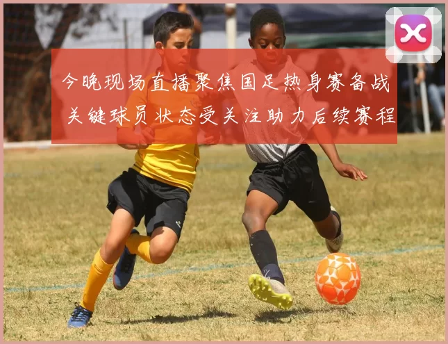 今晚现场直播聚焦国足热身赛备战 关键球员状态受关注助力后续赛程