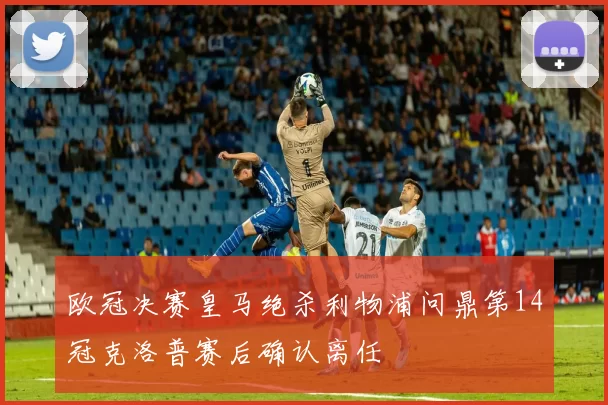 欧冠决赛皇马绝杀利物浦问鼎第14冠克洛普赛后确认离任