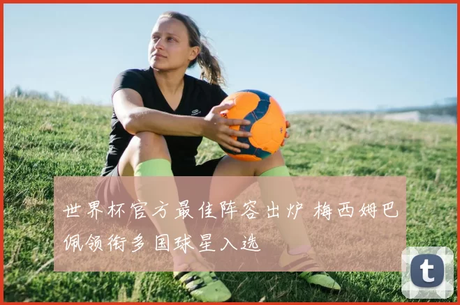 世界杯官方最佳阵容出炉 梅西姆巴佩领衔多国球星入选