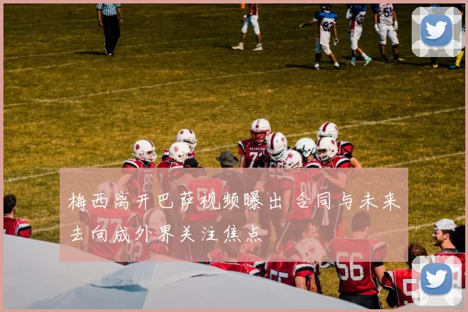 梅西离开巴萨视频曝出 合同与未来去向成外界关注焦点