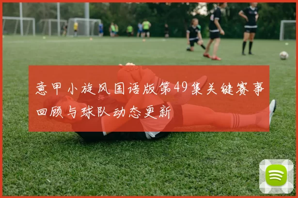 意甲小旋风国语版第49集关键赛事回顾与球队动态更新