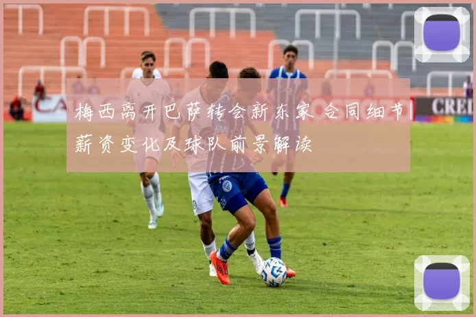 梅西离开巴萨转会新东家 合同细节薪资变化及球队前景解读