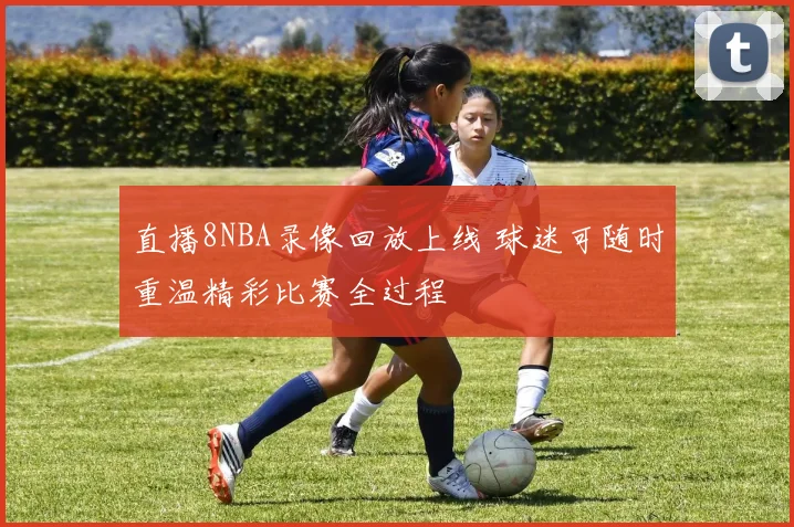 直播8NBA录像回放上线 球迷可随时重温精彩比赛全过程