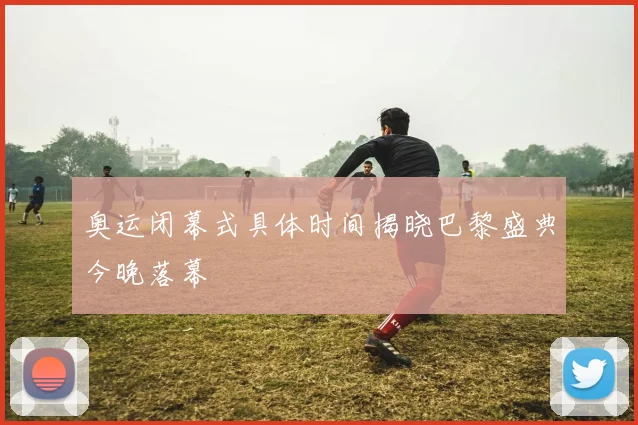 奥运闭幕式具体时间揭晓巴黎盛典今晚落幕
