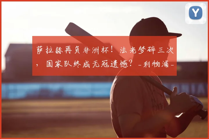 萨拉赫再负非洲杯！法老梦碎三次，国家队终成无冠遗憾？_利物浦_决赛_埃及队