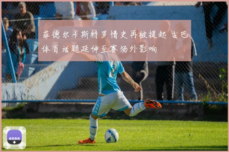 菲德尔卡斯特罗情史再被提起 古巴体育话题延伸至赛场外影响