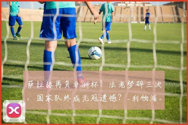 萨拉赫再负非洲杯！法老梦碎三次，国家队终成无冠遗憾？_利物浦_决赛_埃及队